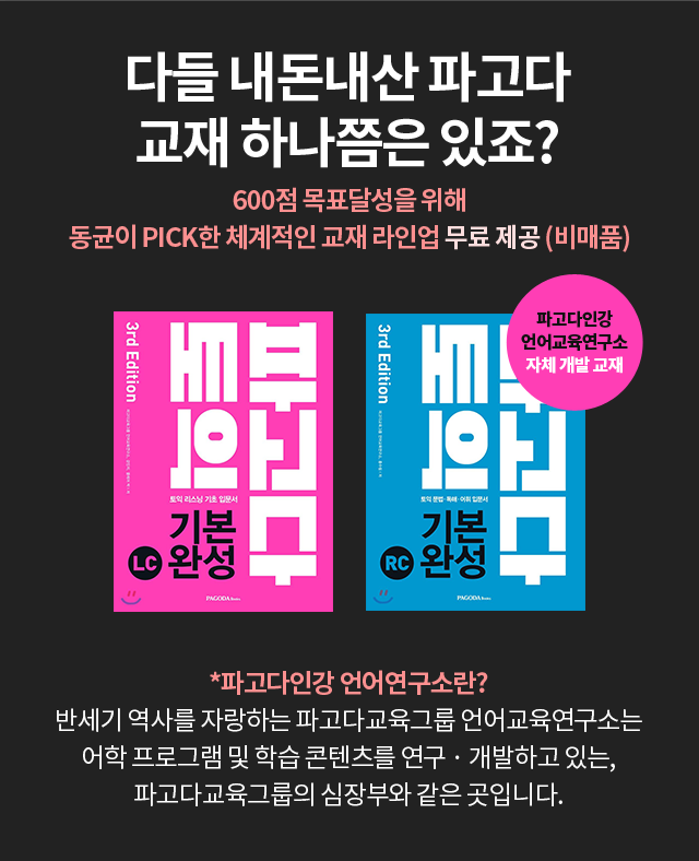 다들 내돈내산 파고다 교재 하나쯤은 있죠? 600점 목표달성을 위해 동균이 PICK한 체계적인 교재 라인업 무료 제공 (비매품) *파고다인강 언어연구소란? 반세기 역사를 자랑하는 파고다교육그룹 언어교육연구소는 어학 프로그램 및 학습 콘텐츠를 연구 · 개발하고 있는, 파고다교육그룹의 심장부와 같은 곳입니다.