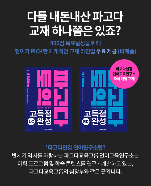 다들 내돈내산 파고다 교재 하나쯤은 있죠? 800점 목표달성을 위해 현이가 PICK한 체계적인 교재 라인업 무료 제공 (비매품) *파고다인강 언어연구소란? 반세기 역사를 자랑하는 파고다교육그룹 언어교육연구소는 어학 프로그램 및 학습 콘텐츠를 연구 · 개발하고 있는, 파고다교육그룹의 심장부와 같은 곳입니다.