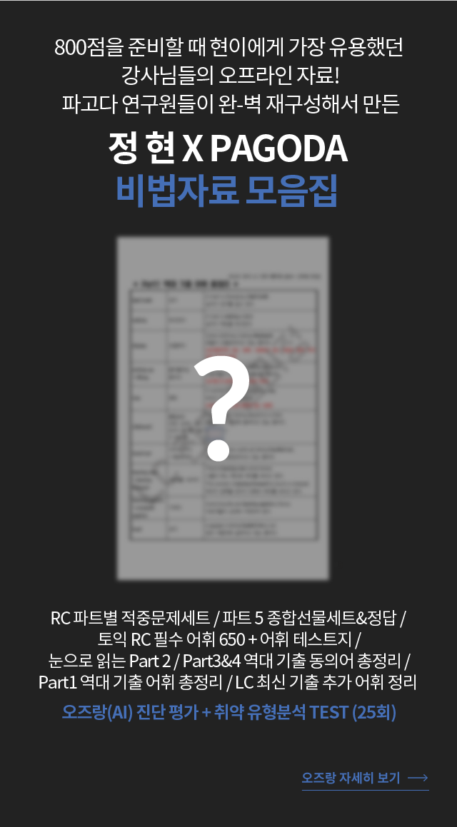 800점을 준비할 때 현이에게 가장 유용했던  강사님들의 오프라인 자료! 파고다 연구원들이 완-벽 재구성해서 만든 정 현 X PAGODA  RC 파트별 적중문제세트 / 파트 5 종합선물세트&정답 / 토익 RC 필수 어휘 650 + 어휘 테스트지 / 눈으로 읽는 Part 2  / Part3&4 역대 기출 동의어 총정리 / Part1 역대 기출 어휘 총정리 / LC 최신 기출 추가 어휘 정리 오즈랑(AI) 진단 평가 + 취약 유형분석 TEST (25회)