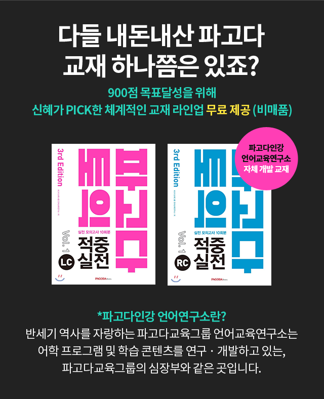 다들 내돈내산 파고다 교재 하나쯤은 있죠? 900점 목표달성을 위해 신혜가 PICK한 체계적인 교재 라인업 무료 제공 (비매품) *파고다인강 언어연구소란? 반세기 역사를 자랑하는 파고다교육그룹 언어교육연구소는 어학 프로그램 및 학습 콘텐츠를 연구 · 개발하고 있는, 파고다교육그룹의 심장부와 같은 곳입니다.