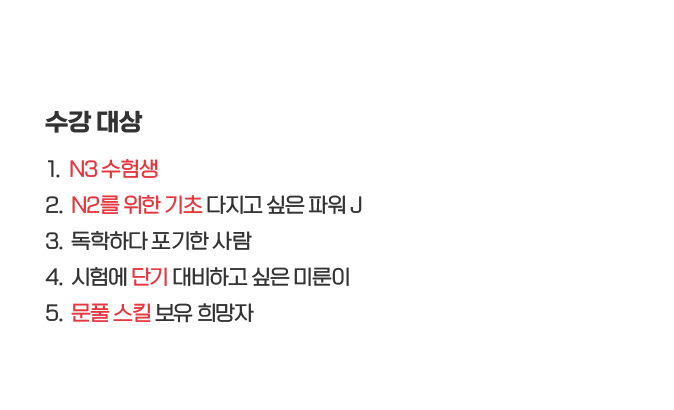 수강대상: 1. N3 수험생, 2. N2를 위한 기초 다지고 싶은 파워 J, 3. 독학하다 포기한 사람, 4. 시험에 단기 대비하고 싶은 미룬이, 5. 문풀 스킬 보유 희망자 