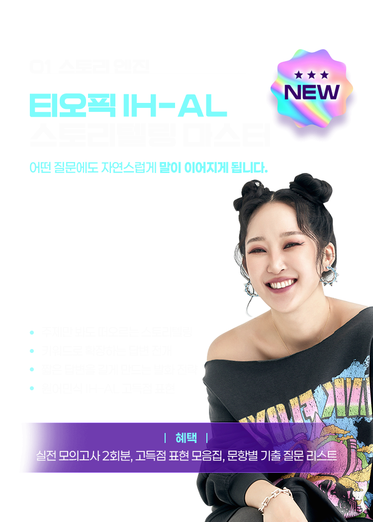 티나김 NEW! ① 스토리 엔진 티오픽 IH-AL 스토리텔링 마스터 👉 어떤 질문에도 자연스럽게 말이 이어지게 됩니다. 주제만 봐도 떠오르는 스토리텔링 키워드로 확장하는 답변 전개 짧은 답변을 길게 만드는 발화 전략 원어민식 IH–AL 고득점 표현, 혜택 : 실전 모의고사 2회분, 고득점 표현 모음집, 문항별 기출 질문 리스트