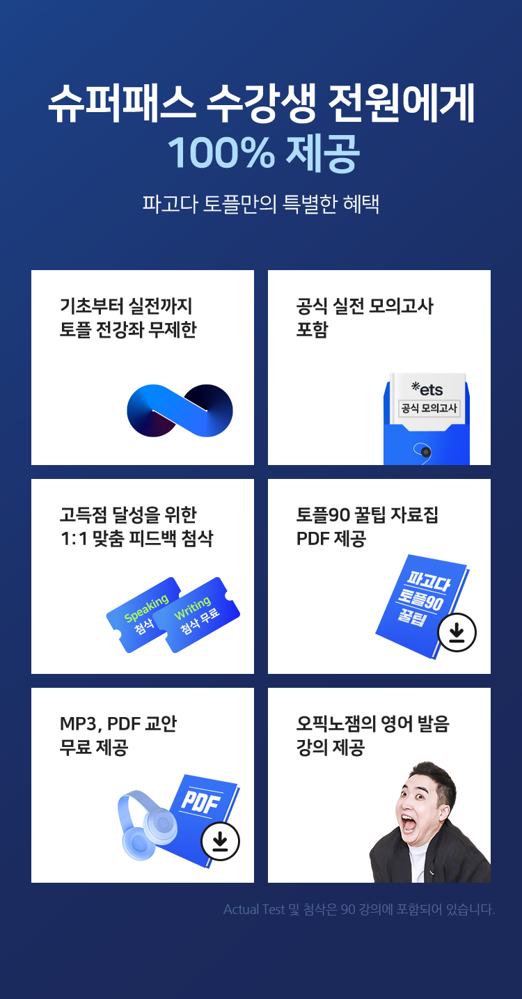 슈퍼패스 수강생 전원에게 100% 제공 파고다 토플만의 특별한 혜택기초부터 실전까지 토플 전강좌 무제한, 공식 실전 모의고사 포함, Speaking고득점 달성을 위한 1:1 맞춤 피드백 첨삭, 토플90 꿀팁 자료집 PDF 제공, MP3, PDF 교안 무료 제공, 오픽노잼의 영어 발음 강의 제공