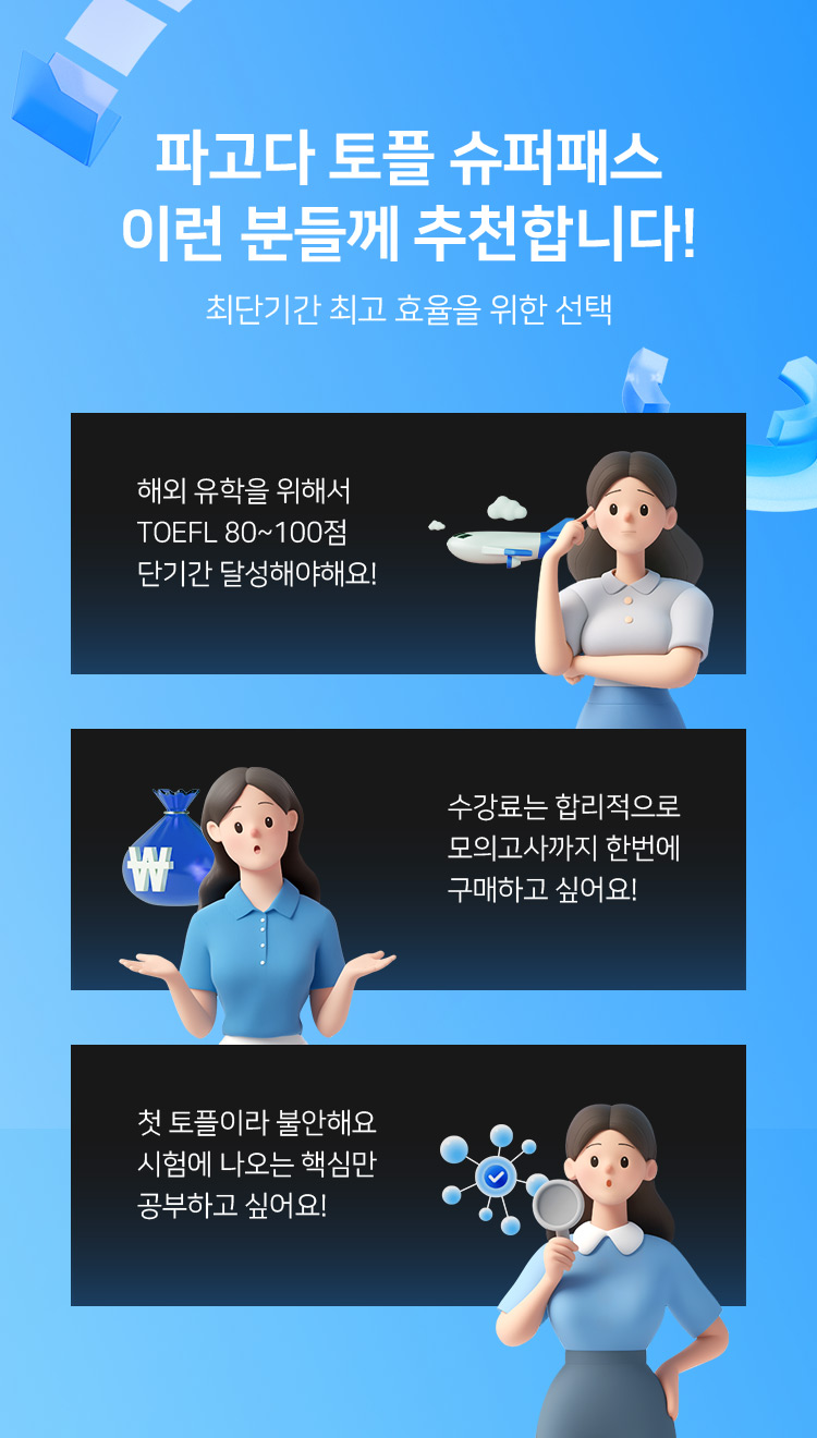 파고다 토플 슈퍼패스 이런 분들께 추천합니다! 최단기간 최고 효율을 위한 선택, 해외 유학을 위해서 TOEFL 80~100점 단기간 달성해야해요!, toefl.공식모의고사 수강료는 합리적으로 모의고사까지 한번에 구매하고 싶어요!, 첫 토플이라 불안해요 시험에 나오는 핵심만 공부하고 싶어요!